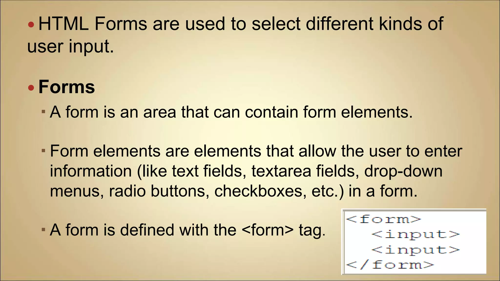  HTML Forms are used to select different kinds of
user input.
 Forms
 A form is an area that can contain form elements.
 Form elements are elements that allow the user to enter
information (like text fields, textarea fields, drop-down
menus, radio buttons, checkboxes, etc.) in a form.
 A form is defined with the <form> tag.
 