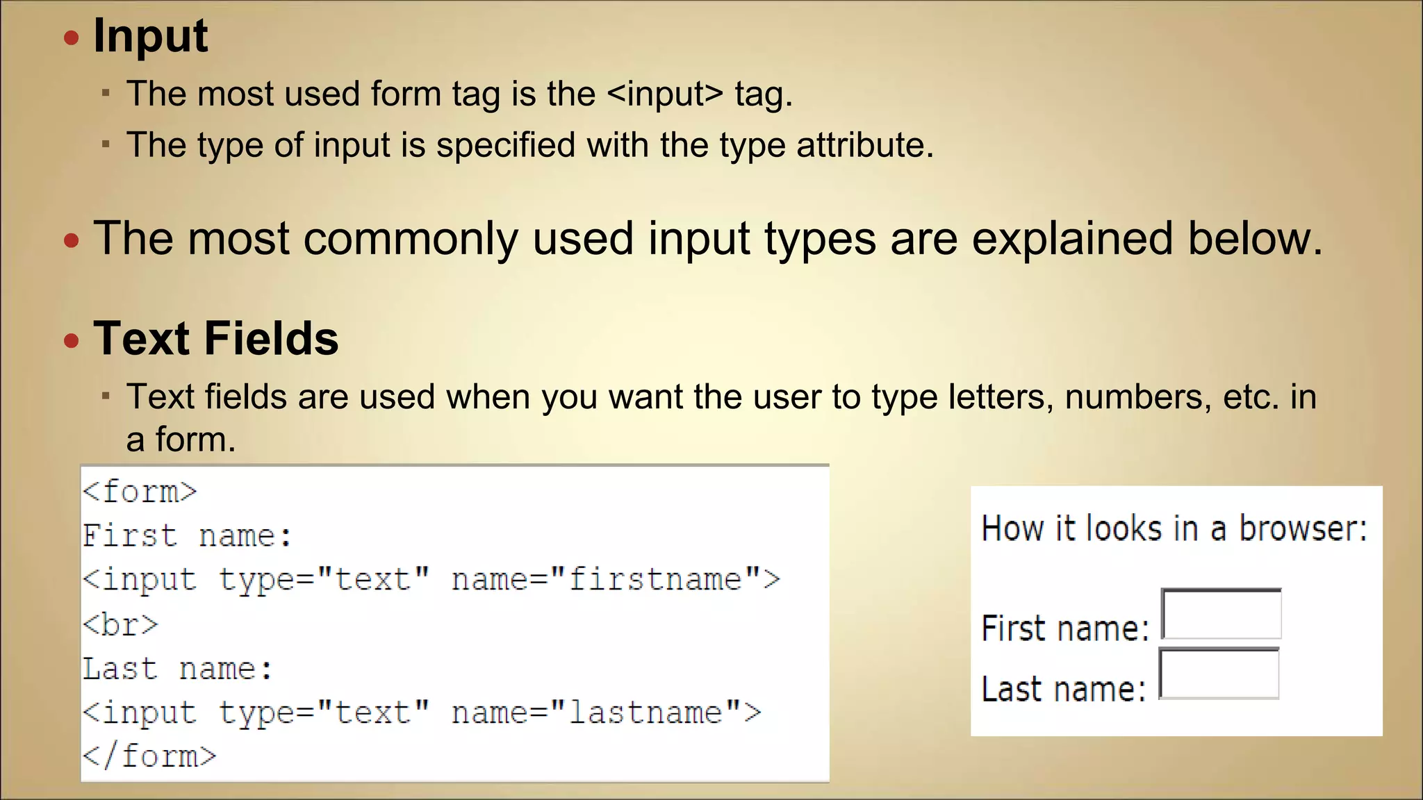  Input
 The most used form tag is the <input> tag.
 The type of input is specified with the type attribute.
 The most commonly used input types are explained below.
 Text Fields
 Text fields are used when you want the user to type letters, numbers, etc. in
a form.
 
