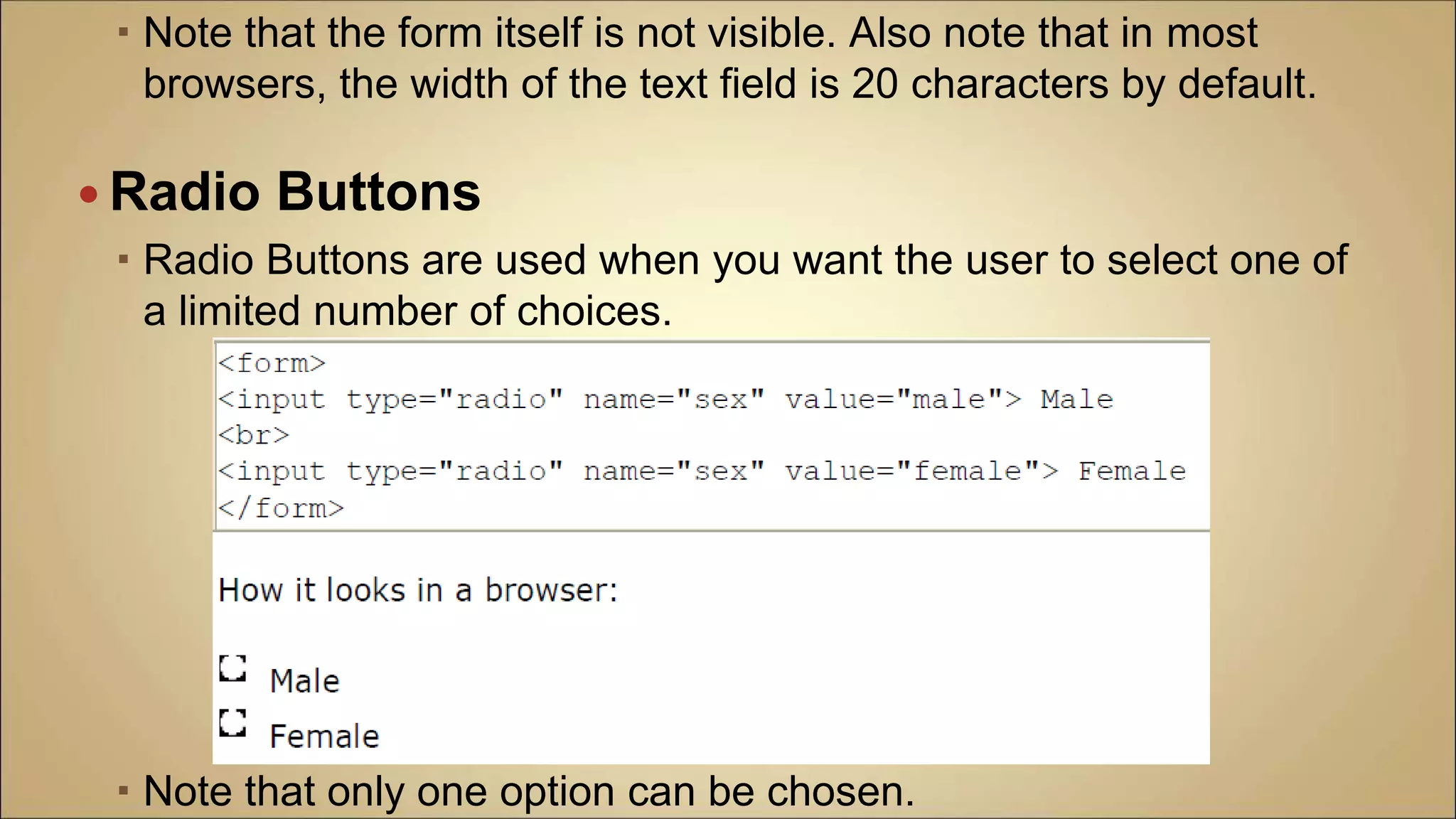  Note that the form itself is not visible. Also note that in most
browsers, the width of the text field is 20 characters by default.
 Radio Buttons
 Radio Buttons are used when you want the user to select one of
a limited number of choices.
 Note that only one option can be chosen.
 