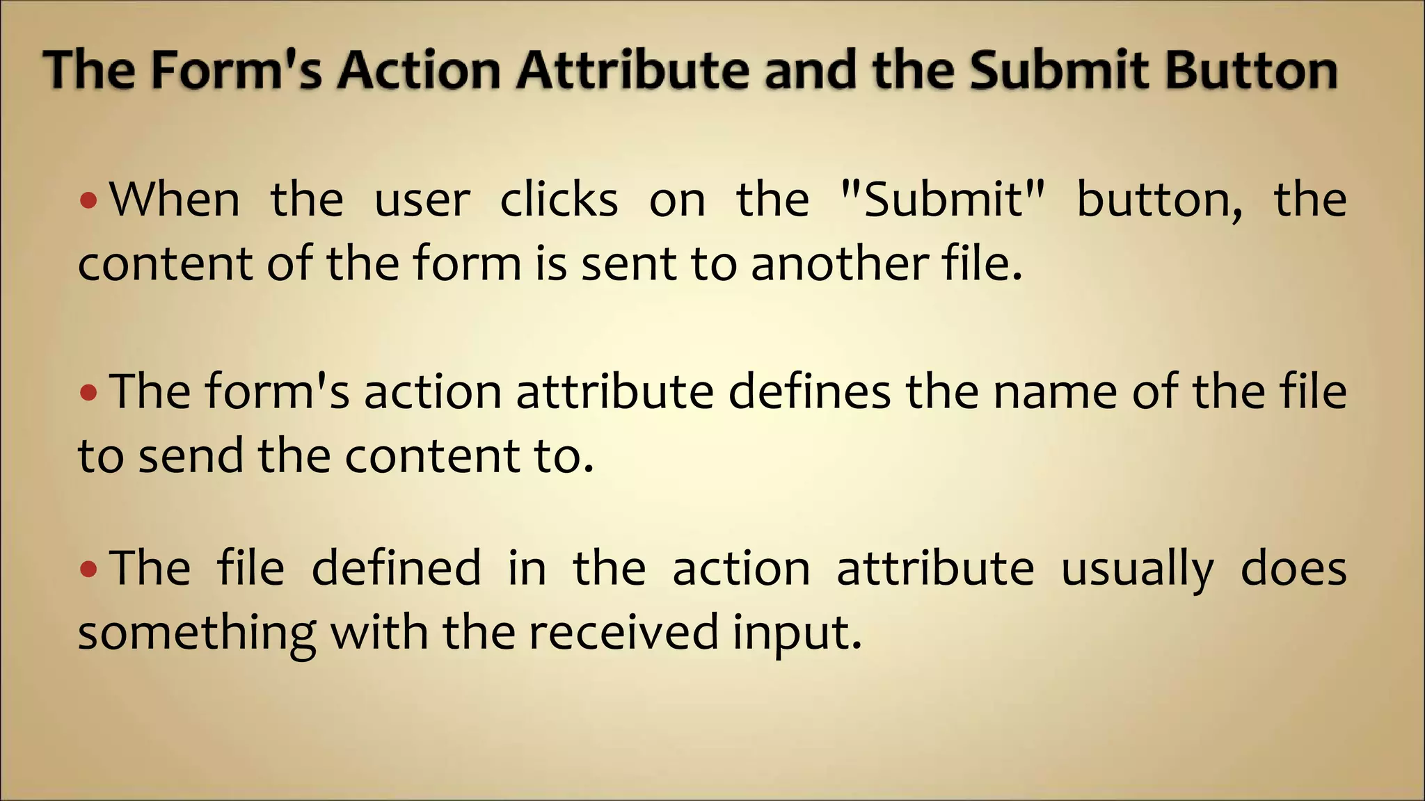  When the user clicks on the "Submit" button, the
content of the form is sent to another file.
 The form's action attribute defines the name of the file
to send the content to.
 The file defined in the action attribute usually does
something with the received input.
 