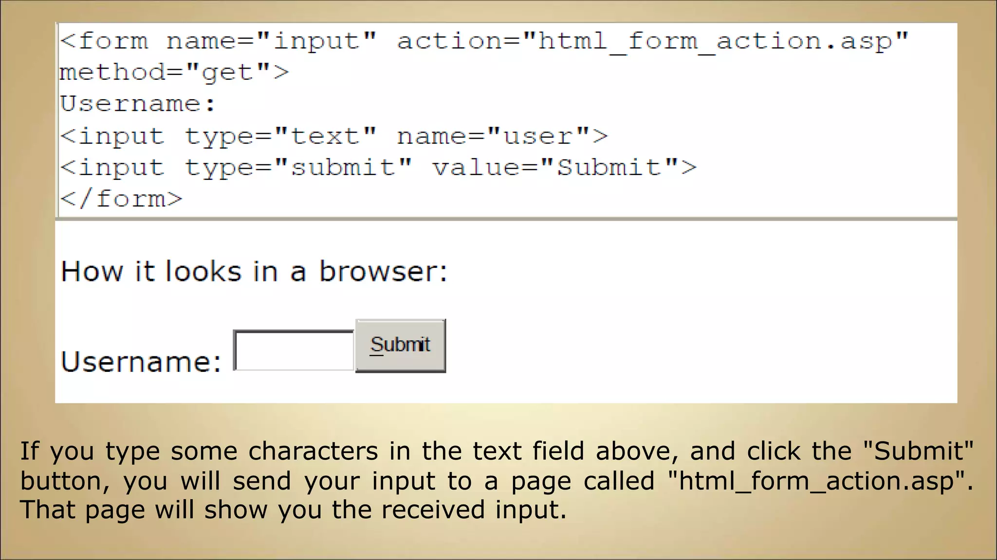 If you type some characters in the text field above, and click the "Submit"
button, you will send your input to a page called "html_form_action.asp".
That page will show you the received input.
 