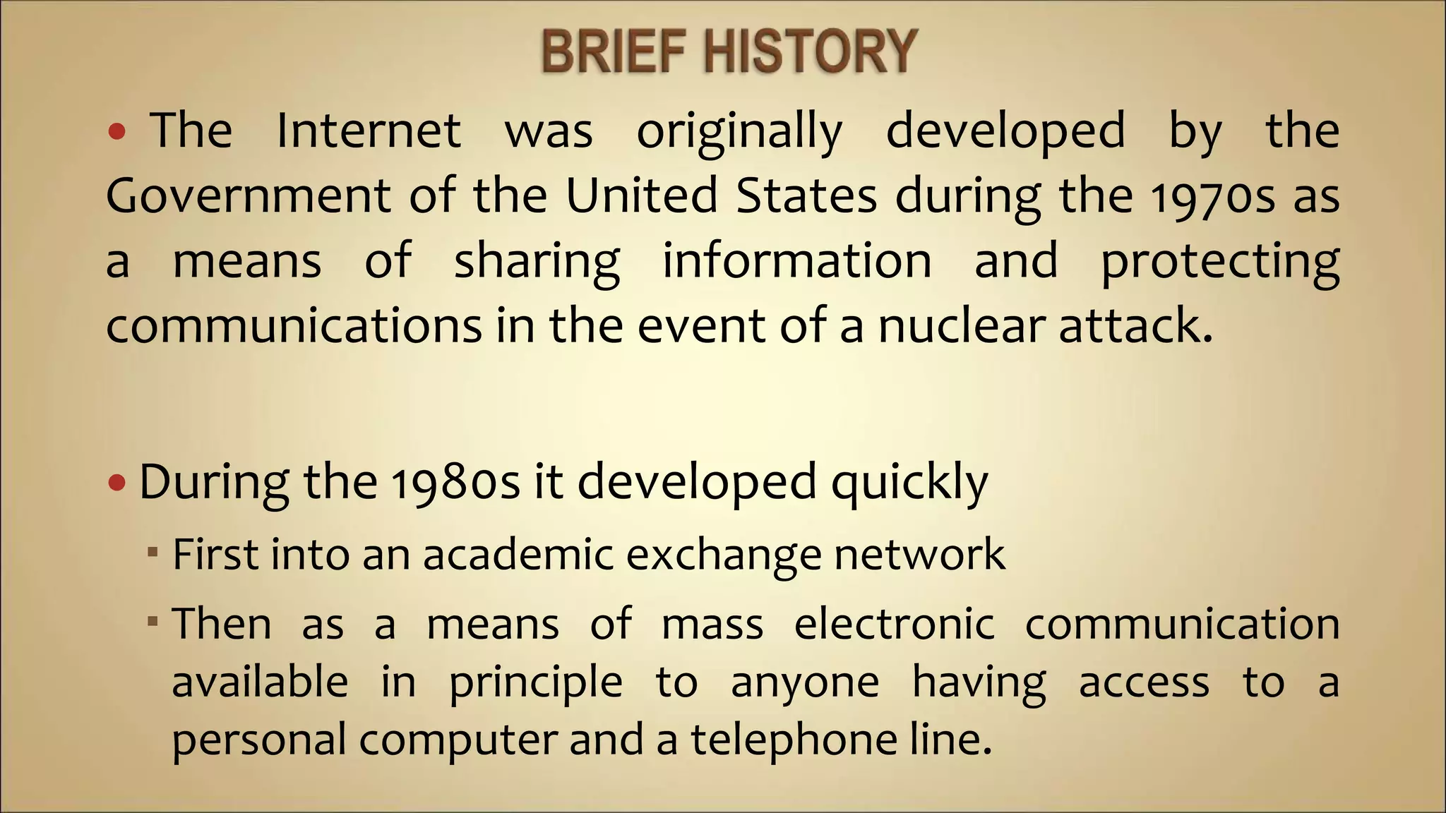  The Internet was originally developed by the
Government of the United States during the 1970s as
a means of sharing information and protecting
communications in the event of a nuclear attack.
 During the 1980s it developed quickly
 First into an academic exchange network
 Then as a means of mass electronic communication
available in principle to anyone having access to a
personal computer and a telephone line.
 