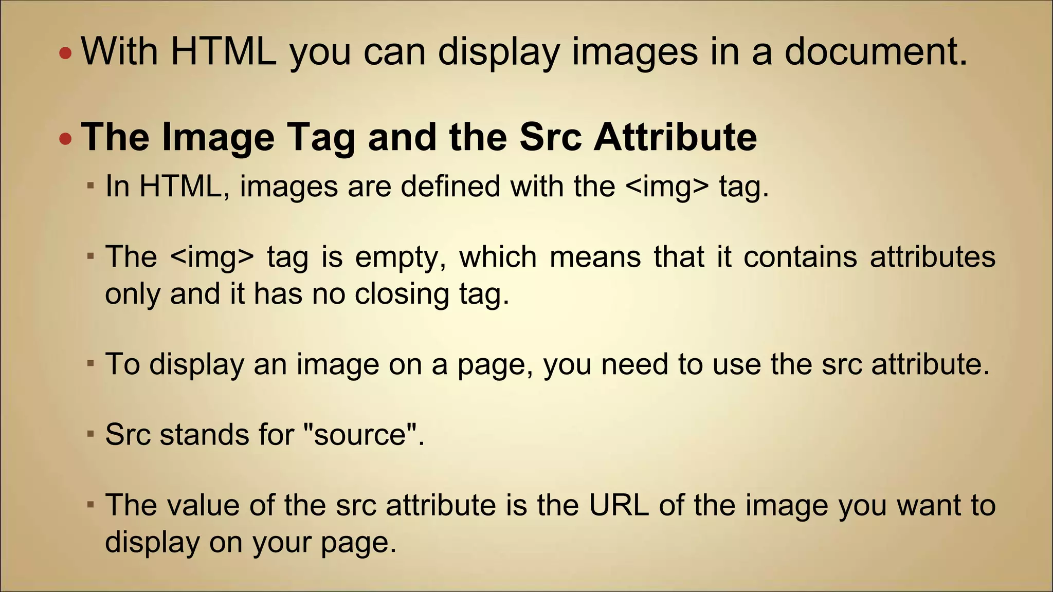  With HTML you can display images in a document.
 The Image Tag and the Src Attribute
 In HTML, images are defined with the <img> tag.
 The <img> tag is empty, which means that it contains attributes
only and it has no closing tag.
 To display an image on a page, you need to use the src attribute.
 Src stands for "source".
 The value of the src attribute is the URL of the image you want to
display on your page.
 