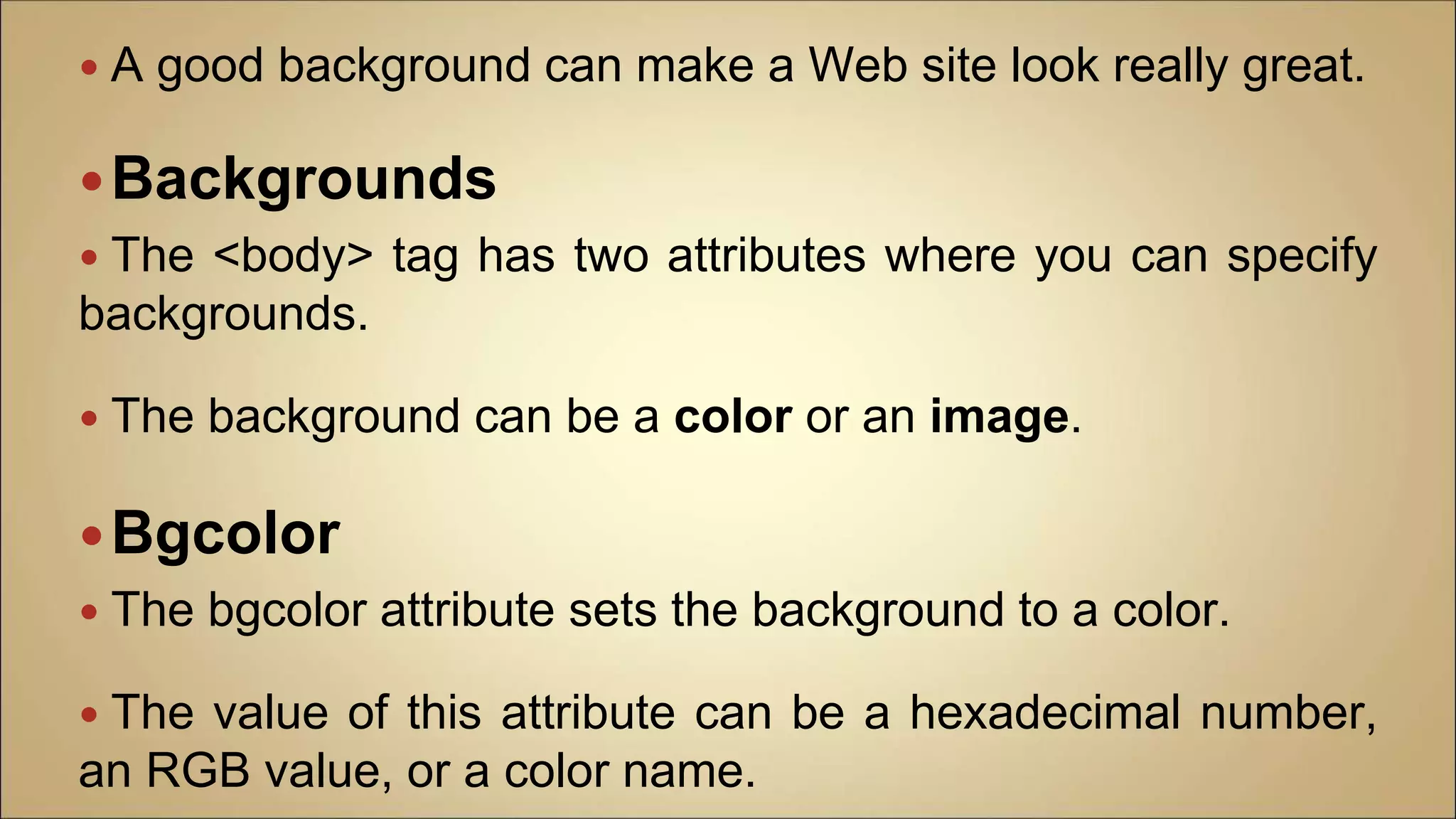  A good background can make a Web site look really great.
Backgrounds
 The <body> tag has two attributes where you can specify
backgrounds.
 The background can be a color or an image.
Bgcolor
 The bgcolor attribute sets the background to a color.
 The value of this attribute can be a hexadecimal number,
an RGB value, or a color name.
 