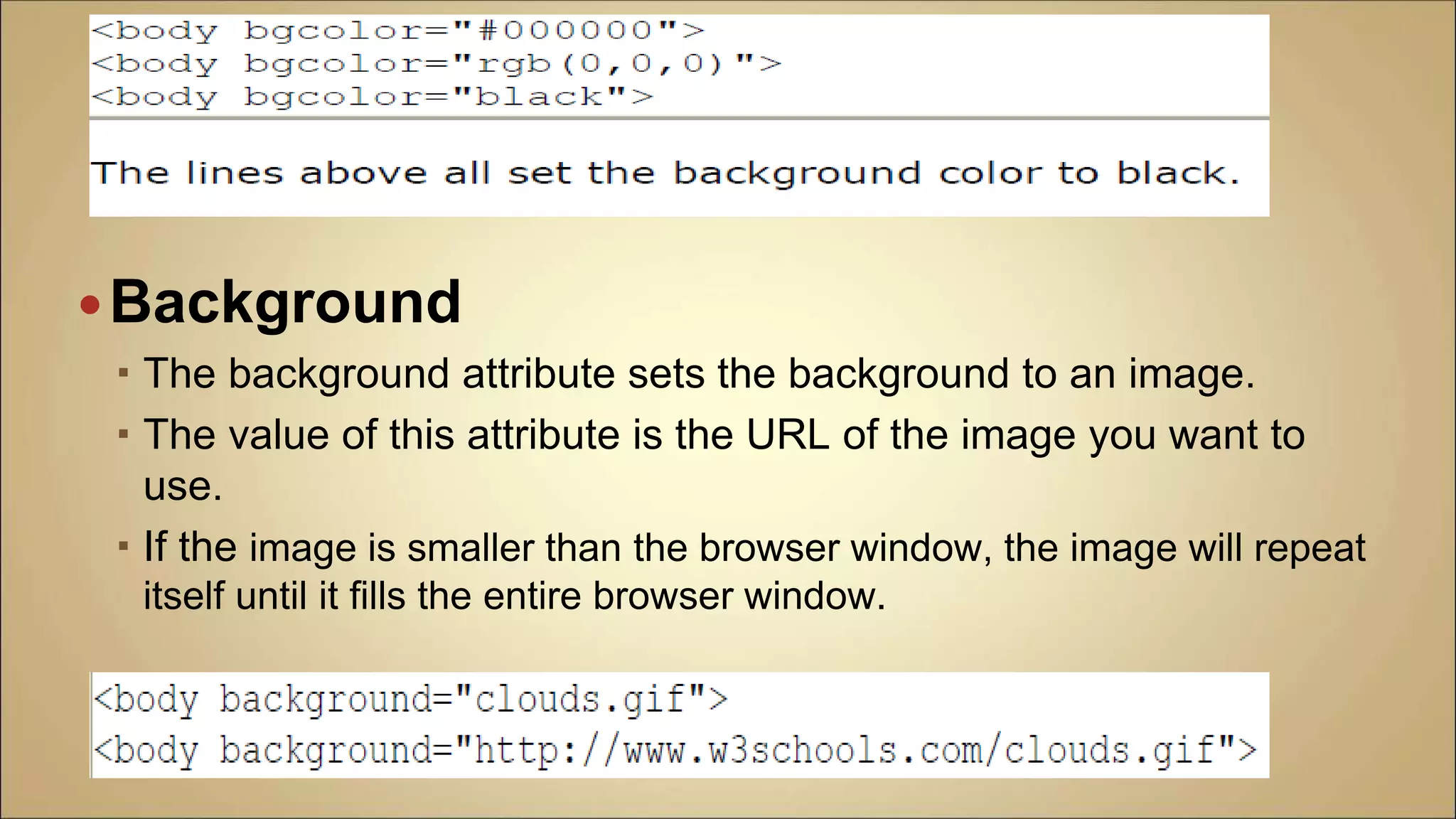 Background
 The background attribute sets the background to an image.
 The value of this attribute is the URL of the image you want to
use.
 If the image is smaller than the browser window, the image will repeat
itself until it fills the entire browser window.
 