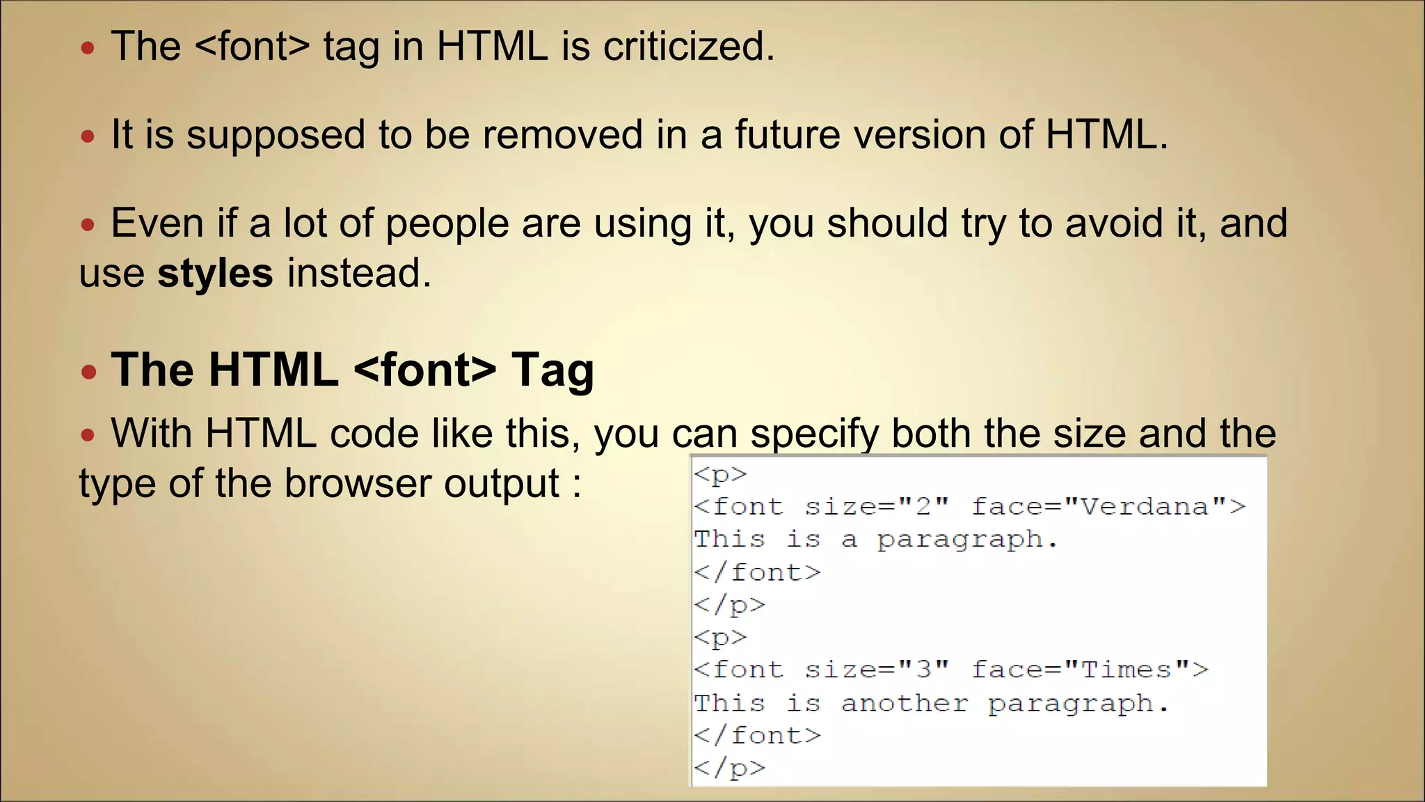  The <font> tag in HTML is criticized.
 It is supposed to be removed in a future version of HTML.
 Even if a lot of people are using it, you should try to avoid it, and
use styles instead.
 The HTML <font> Tag
 With HTML code like this, you can specify both the size and the
type of the browser output :
 