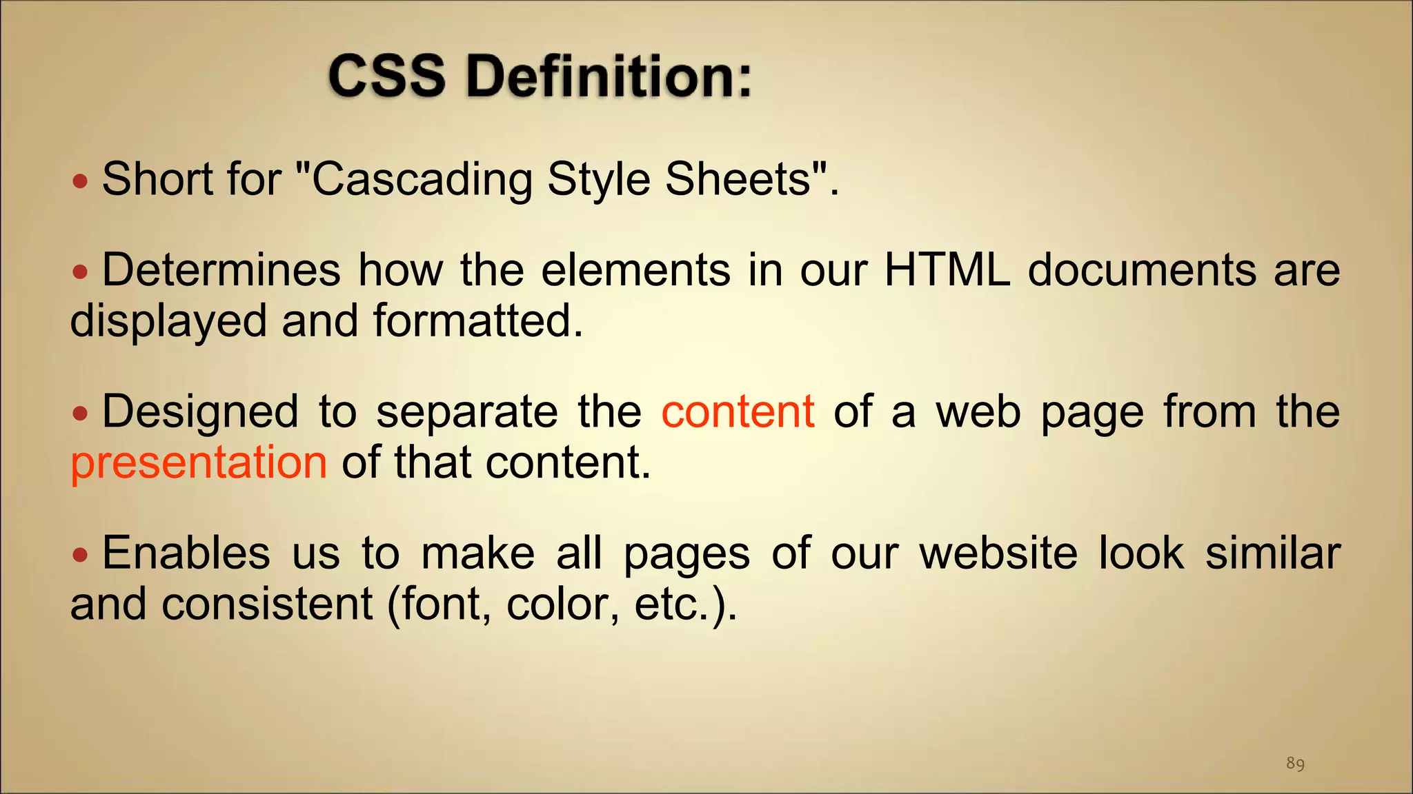  Short for "Cascading Style Sheets".
 Determines how the elements in our HTML documents are
displayed and formatted.
 Designed to separate the content of a web page from the
presentation of that content.
 Enables us to make all pages of our website look similar
and consistent (font, color, etc.).
89
 