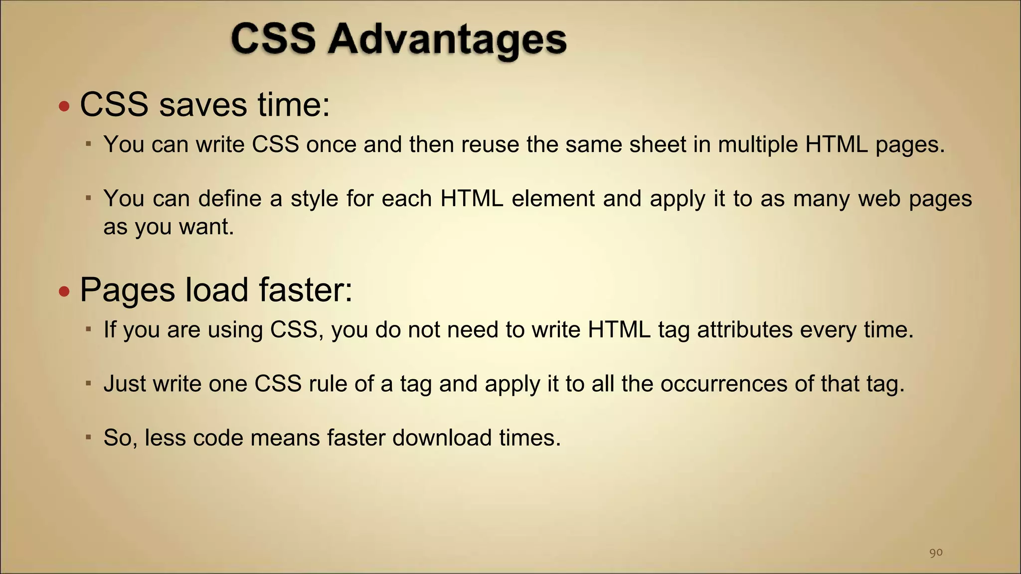  CSS saves time:
 You can write CSS once and then reuse the same sheet in multiple HTML pages.
 You can define a style for each HTML element and apply it to as many web pages
as you want.
 Pages load faster:
 If you are using CSS, you do not need to write HTML tag attributes every time.
 Just write one CSS rule of a tag and apply it to all the occurrences of that tag.
 So, less code means faster download times.
90
 