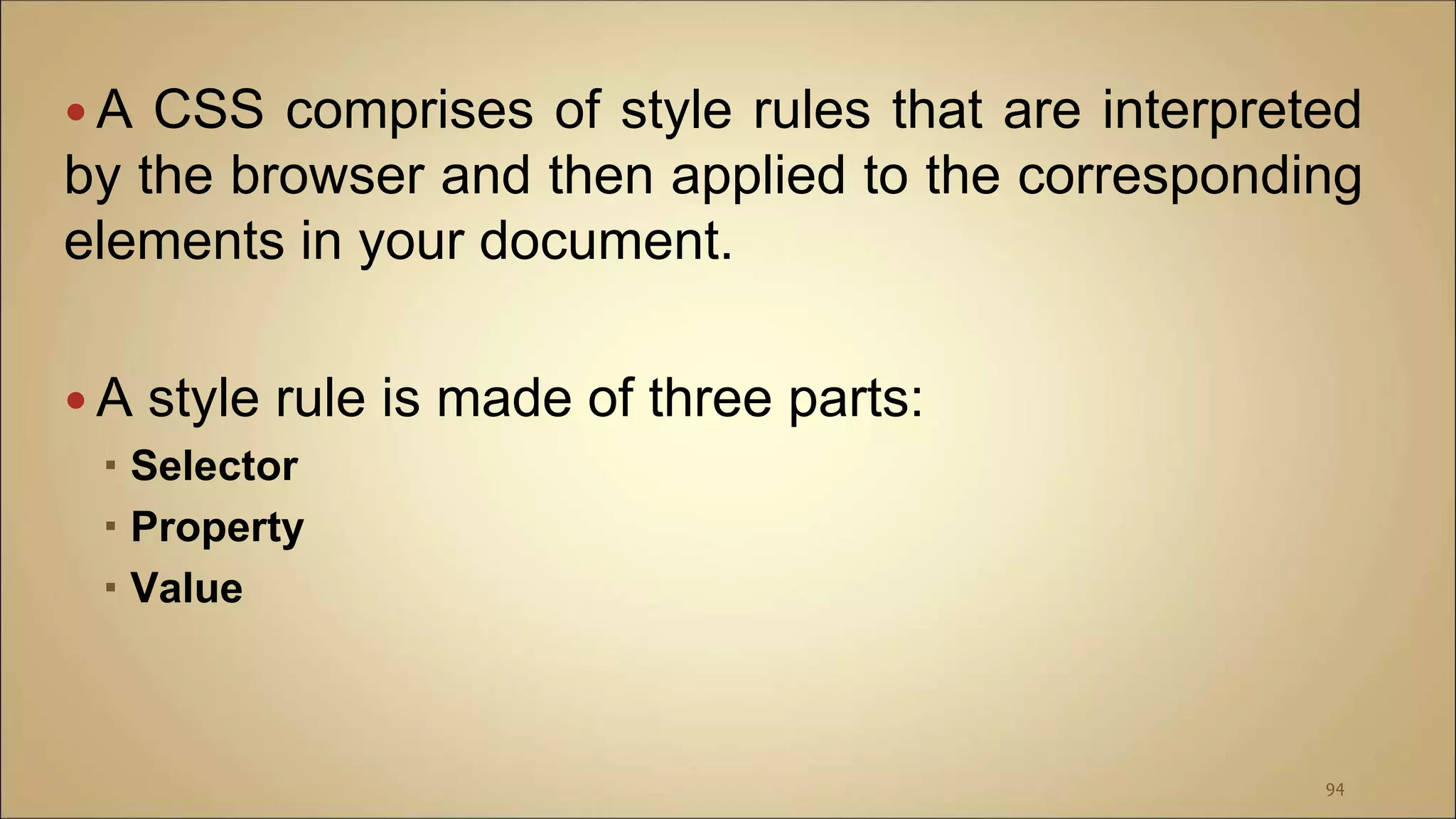  A CSS comprises of style rules that are interpreted
by the browser and then applied to the corresponding
elements in your document.
 A style rule is made of three parts:
 Selector
 Property
 Value
94
 
