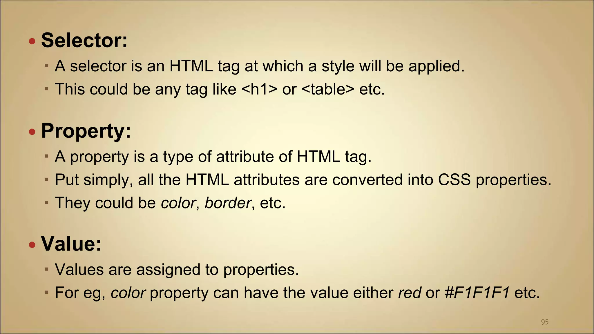  Selector:
 A selector is an HTML tag at which a style will be applied.
 This could be any tag like <h1> or <table> etc.
 Property:
 A property is a type of attribute of HTML tag.
 Put simply, all the HTML attributes are converted into CSS properties.
 They could be color, border, etc.
 Value:
 Values are assigned to properties.
 For eg, color property can have the value either red or #F1F1F1 etc.
95
 