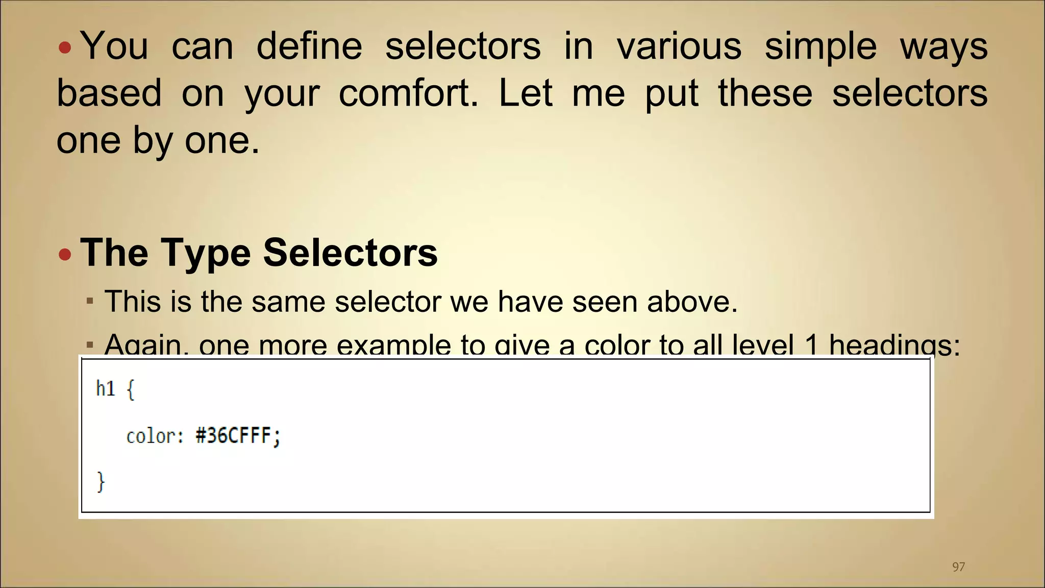  You can define selectors in various simple ways
based on your comfort. Let me put these selectors
one by one.
 The Type Selectors
 This is the same selector we have seen above.
 Again, one more example to give a color to all level 1 headings:
97
 