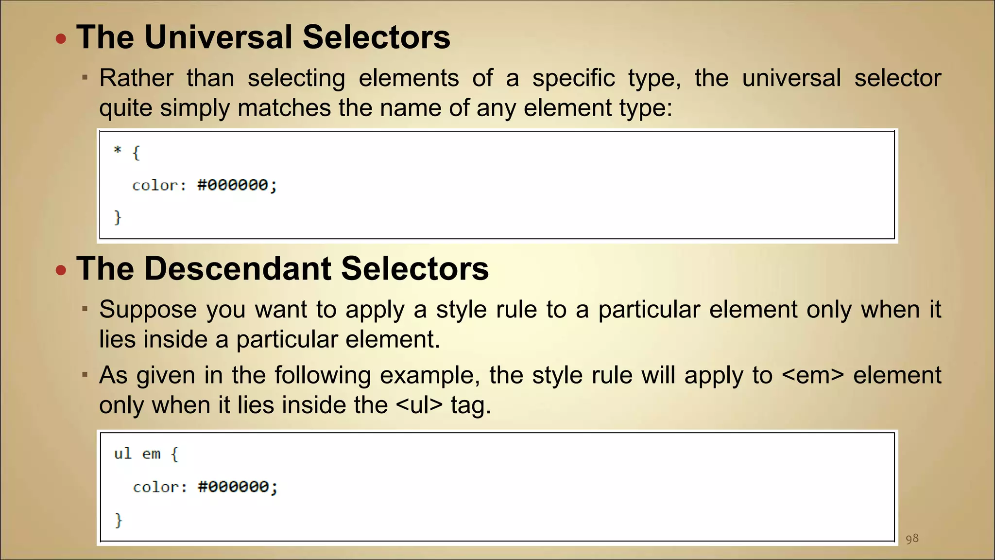  The Universal Selectors
 Rather than selecting elements of a specific type, the universal selector
quite simply matches the name of any element type:
 The Descendant Selectors
 Suppose you want to apply a style rule to a particular element only when it
lies inside a particular element.
 As given in the following example, the style rule will apply to <em> element
only when it lies inside the <ul> tag.
98
 