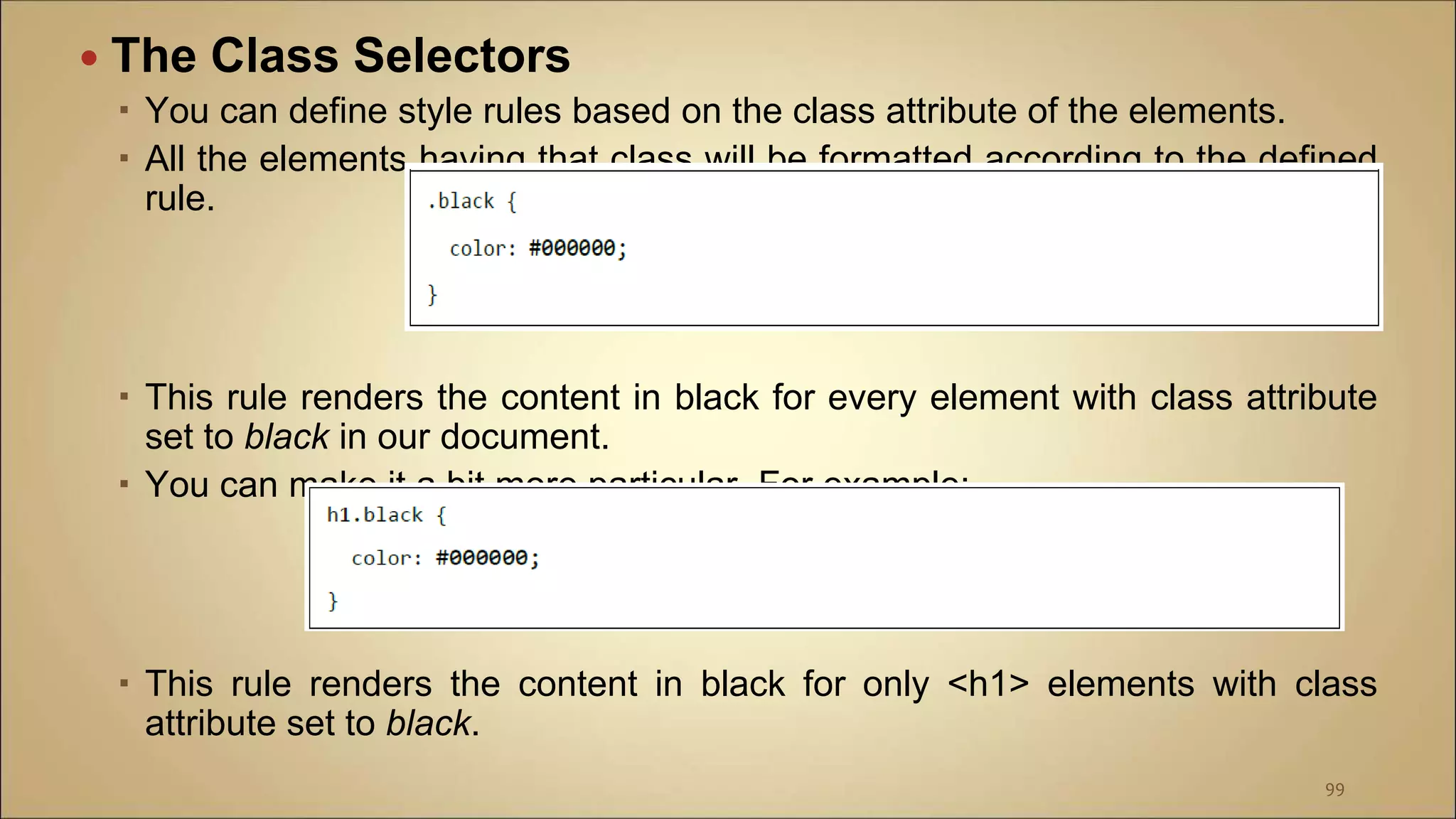  The Class Selectors
 You can define style rules based on the class attribute of the elements.
 All the elements having that class will be formatted according to the defined
rule.
 This rule renders the content in black for every element with class attribute
set to black in our document.
 You can make it a bit more particular. For example:
 This rule renders the content in black for only <h1> elements with class
attribute set to black.
99
 