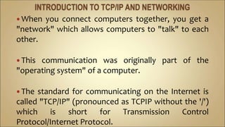  When you connect computers together, you get a
"network" which allows computers to "talk" to each
other.
 This communication was originally part of the
"operating system" of a computer.
 The standard for communicating on the Internet is
called "TCP/IP" (pronounced as TCPIP without the '/')
which is short for Transmission Control
Protocol/Internet Protocol.
 