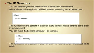  The ID Selectors
 You can define style rules based on the id attribute of the elements.
 All the elements having that id will be formatted according to the defined rule.
 This rule renders the content in black for every element with id attribute set to black
in our document.
 You can make it a bit more particular. For example:
 This rule renders the content in black for only <h1> elements with id attribute set to
black.
100
 