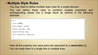  Multiple Style Rules
 You may need to define multiple style rules for a single element.
 You can define these rules to combine multiple properties and
corresponding values into a single block as defined in the following
example:
 Here all the property and value pairs are separated by a semicolon (;).
 You can keep them in a single line or multiple lines.
101
 