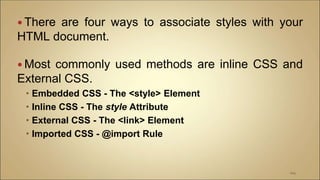  There are four ways to associate styles with your
HTML document.
 Most commonly used methods are inline CSS and
External CSS.
 Embedded CSS - The <style> Element
 Inline CSS - The style Attribute
 External CSS - The <link> Element
 Imported CSS - @import Rule
104
 