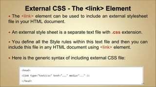  The <link> element can be used to include an external stylesheet
file in your HTML document.
 An external style sheet is a separate text file with .css extension.
 You define all the Style rules within this text file and then you can
include this file in any HTML document using <link> element.
 Here is the generic syntax of including external CSS file:
108
 