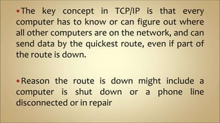 The key concept in TCP/IP is that every
computer has to know or can figure out where
all other computers are on the network, and can
send data by the quickest route, even if part of
the route is down.
Reason the route is down might include a
computer is shut down or a phone line
disconnected or in repair
 