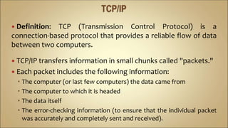  Definition: TCP (Transmission Control Protocol) is a
connection-based protocol that provides a reliable flow of data
between two computers.
 TCP/IP transfers information in small chunks called "packets."
 Each packet includes the following information:
 The computer (or last few computers) the data came from
 The computer to which it is headed
 The data itself
 The error-checking information (to ensure that the individual packet
was accurately and completely sent and received).
 