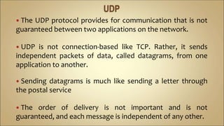  The UDP protocol provides for communication that is not
guaranteed between two applications on the network.
 UDP is not connection-based like TCP. Rather, it sends
independent packets of data, called datagrams, from one
application to another.
 Sending datagrams is much like sending a letter through
the postal service
 The order of delivery is not important and is not
guaranteed, and each message is independent of any other.
 