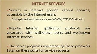  Servers in Internet provide various services,
accessible by the Internet users.
 Examples of such services are WWW, FTP, E-Mail, etc.
 Popular Internet application protocols are
associated with well-known ports and wel-known
Internet services.
 The server programs implementing these protocols
listen on these ports for service requests.
 