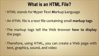 HTML stands for Hyper Text Markup Language
An HTML file is a text file containing small markup tags
The markup tags tell the Web browser how to display
the page.
Therefore, using HTML, you can create a Web page with
text, graphics, sound, and video
 
