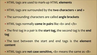  HTML tags are used to mark-up HTML elements
 HTML tags are surrounded by the two characters < and >
 The surrounding characters are called angle brackets
 HTML tags normally come in pairs like <b> and </b>
 The first tag in a pair is the start tag, the second tag is the end
tag
 The text between the start and end tags is the element
content
 HTML tags are not case sensitive, <b> means the same as <B>
 