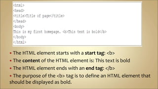  The HTML element starts with a start tag: <b>
 The content of the HTML element is: This text is bold
 The HTML element ends with an end tag: </b>
 The purpose of the <b> tag is to define an HTML element that
should be displayed as bold.
 