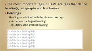  The most important tags in HTML are tags that define
headings, paragraphs and line breaks.
 Headings
 Headings are defined with the <h1> to <h6> tags.
 <h1> defines the largest heading.
 <h6> defines the smallest heading.
 