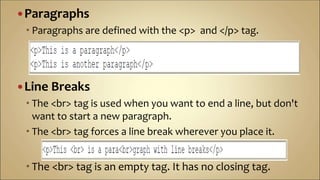 Paragraphs
 Paragraphs are defined with the <p> and </p> tag.
Line Breaks
 The <br> tag is used when you want to end a line, but don't
want to start a new paragraph.
 The <br> tag forces a line break wherever you place it.
 The <br> tag is an empty tag. It has no closing tag.
 