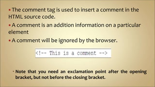  The comment tag is used to insert a comment in the
HTML source code.
 A comment is an addition information on a particular
element
 A comment will be ignored by the browser.
 Note that you need an exclamation point after the opening
bracket, but not before the closing bracket.
 