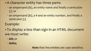 A character entity has three parts:
 an ampersand (&), an entity name and finally a semicolon
(;). or
 an ampersand (&), a # and an entity number, and finally a
semicolon (;).
Example:
To display a less than sign in an HTML document
we must write:
 < or
 <
Note that the entities are case sensitive.
 