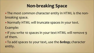  The most common character entity in HTML is the non-
breaking space.
 Normally HTML will truncate spaces in your text.
Example:
 If you write 10 spaces in your text HTML will remove 9
of them.
 To add spaces to your text, use the &nbsp; character
entity.
 