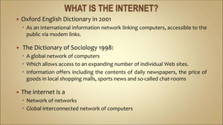  Oxford English Dictionary in 2001
 As an international information network linking computers, accessible to the
public via modem links.
 The Dictionary of Sociology 1998:
 A global network of computers
 Which allows access to an expanding number of individual Web sites.
 Information offers including the contents of daily newspapers, the price of
goods in local shopping malls, sports news and so-called chat-rooms
 The internet is a
 Network of networks
 Global interconnected network of computers
 