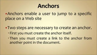 Anchors enable a user to jump to a specific
place on a Web site
Two steps are necessary to create an anchor.
First you must create the anchor itself.
Then you must create a link to the anchor from
another point in the document.
 