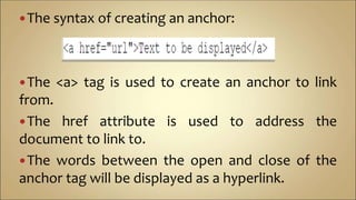 The syntax of creating an anchor:
The <a> tag is used to create an anchor to link
from.
The href attribute is used to address the
document to link to.
The words between the open and close of the
anchor tag will be displayed as a hyperlink.
 