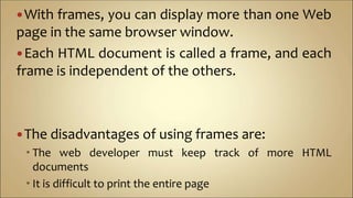 With frames, you can display more than one Web
page in the same browser window.
Each HTML document is called a frame, and each
frame is independent of the others.
The disadvantages of using frames are:
 The web developer must keep track of more HTML
documents
 It is difficult to print the entire page
 