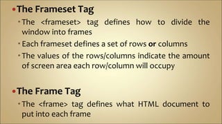 The Frameset Tag
The <frameset> tag defines how to divide the
window into frames
Each frameset defines a set of rows or columns
The values of the rows/columns indicate the amount
of screen area each row/column will occupy
The Frame Tag
The <frame> tag defines what HTML document to
put into each frame
 
