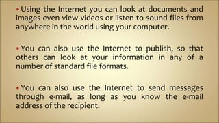  Using the Internet you can look at documents and
images even view videos or listen to sound files from
anywhere in the world using your computer.
 You can also use the Internet to publish, so that
others can look at your information in any of a
number of standard file formats.
 You can also use the Internet to send messages
through e-mail, as long as you know the e-mail
address of the recipient.
 