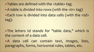 Tables are defined with the <table> tag.
A table is divided into rows (with the <tr> tag)
Each row is divided into data cells (with the <td>
tag).
The letters td stands for "table data," which is
the content of a data cell.
A data cell can contain text, images, lists,
paragraphs, forms, horizontal rules, tables, etc.
 