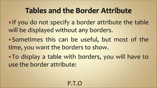 If you do not specify a border attribute the table
will be displayed without any borders.
Sometimes this can be useful, but most of the
time, you want the borders to show.
To display a table with borders, you will have to
use the border attribute:
P.T.O
 