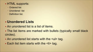  HTML supports:
 Ordered list
 Unordered list
 Definition list.
 Unordered Lists
 An unordered list is a list of items.
 The list items are marked with bullets (typically small black
circles).
 An unordered list starts with the <ul> tag.
 Each list item starts with the <li> tag.
 