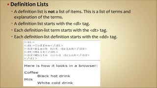  Definition Lists
 A definition list is not a list of items. This is a list of terms and
explanation of the terms.
 A definition list starts with the <dl> tag.
 Each definition-list term starts with the <dt> tag.
 Each definition-list definition starts with the <dd> tag.
 
