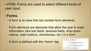 HTML Forms are used to select different kinds of
user input.
 Forms
 A form is an area that can contain form elements.
 Form elements are elements that allow the user to enter
information (like text fields, textarea fields, drop-down
menus, radio buttons, checkboxes, etc.) in a form.
 A form is defined with the <form> tag.
 