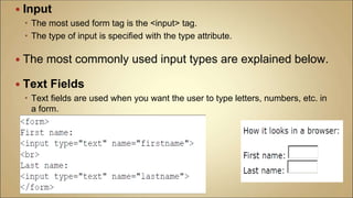  Input
 The most used form tag is the <input> tag.
 The type of input is specified with the type attribute.
 The most commonly used input types are explained below.
 Text Fields
 Text fields are used when you want the user to type letters, numbers, etc. in
a form.
 