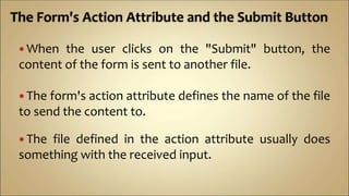  When the user clicks on the "Submit" button, the
content of the form is sent to another file.
 The form's action attribute defines the name of the file
to send the content to.
 The file defined in the action attribute usually does
something with the received input.
 