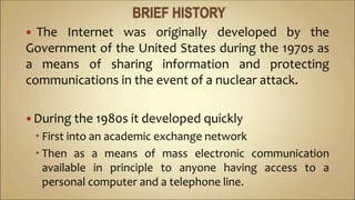  The Internet was originally developed by the
Government of the United States during the 1970s as
a means of sharing information and protecting
communications in the event of a nuclear attack.
 During the 1980s it developed quickly
 First into an academic exchange network
 Then as a means of mass electronic communication
available in principle to anyone having access to a
personal computer and a telephone line.
 