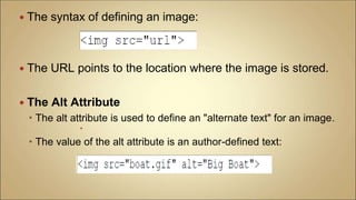  The syntax of defining an image:
 The URL points to the location where the image is stored.
 The Alt Attribute
 The alt attribute is used to define an "alternate text" for an image.

 The value of the alt attribute is an author-defined text:
 