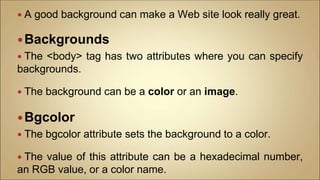  A good background can make a Web site look really great.
Backgrounds
 The <body> tag has two attributes where you can specify
backgrounds.
 The background can be a color or an image.
Bgcolor
 The bgcolor attribute sets the background to a color.
 The value of this attribute can be a hexadecimal number,
an RGB value, or a color name.
 